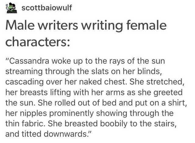 Male writers writing female characters: from scottbaiowulf on tumblr.

Cassandra woke up to the rays of the sun streaming through the slats on her blinds, cascading over her naked chest. She stretched, he breasts lifting with her arms as she greeted the sun. She rolled out of bed and put on a shirt, her nipples prominently showing through the thin fabric. She breasted boobily to the stairs, and titted downwards.