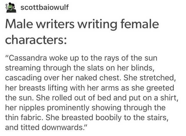 Male writers writing female characters: from scottbaiowulf on tumblr.
Cassandra woke up to the rays of the sun streaming through the slats on her blinds, cascading over her naked chest. She stretched, he breasts lifting with her arms as she greeted the sun. She rolled out of bed and put on a shirt, her nipples prominently showing through the thin fabric. She breasted boobily to the stairs, and titted downwards.